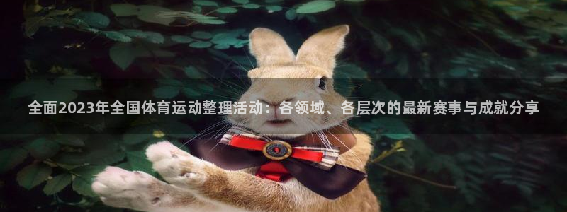 必一运动app：全面2023年全国体育运动整理活动：各领域、各层次的最新赛事与成就分享
